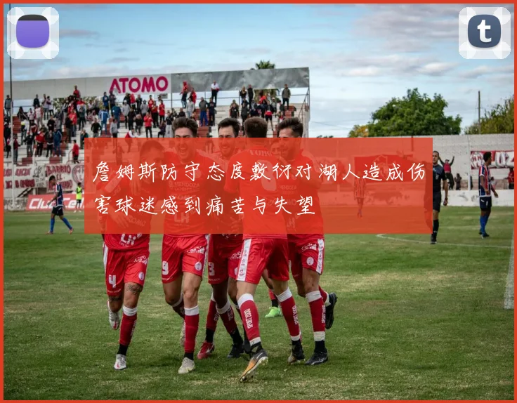 詹姆斯防守态度敷衍对湖人造成伤害球迷感到痛苦与失望
