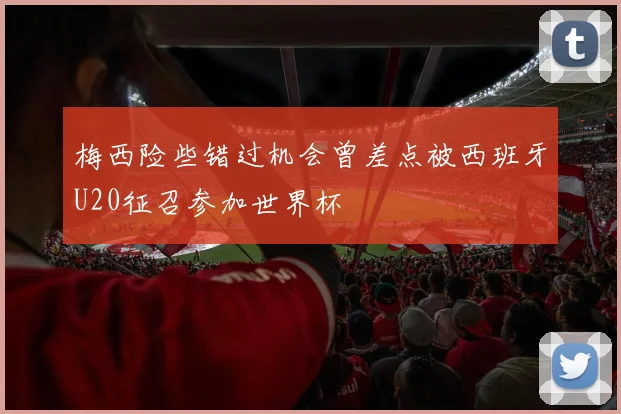梅西险些错过机会曾差点被西班牙U20征召参加世界杯