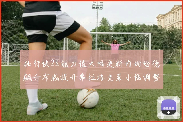 独行侠2K能力值大幅更新内姆哈德飙升布威提升弗拉格克莱小幅调整