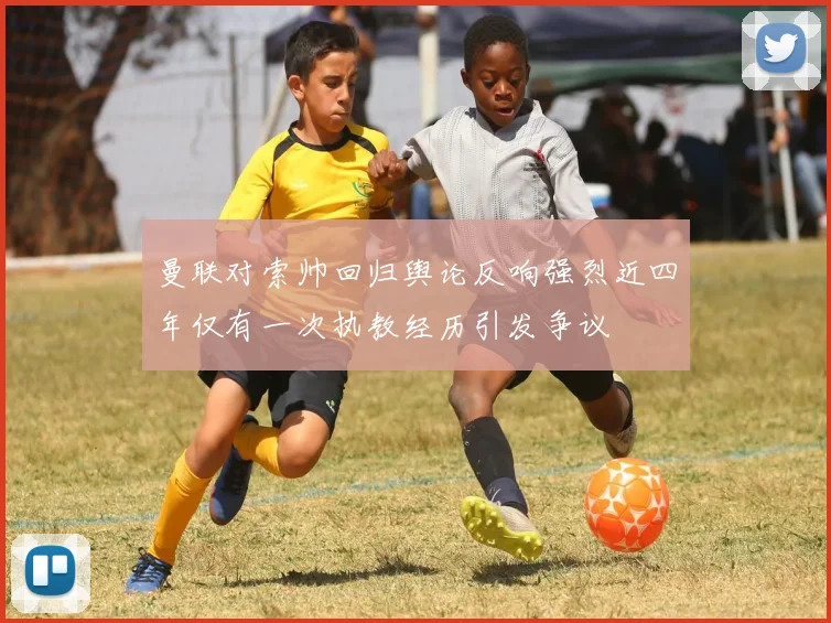 曼联对索帅回归舆论反响强烈近四年仅有一次执教经历引发争议