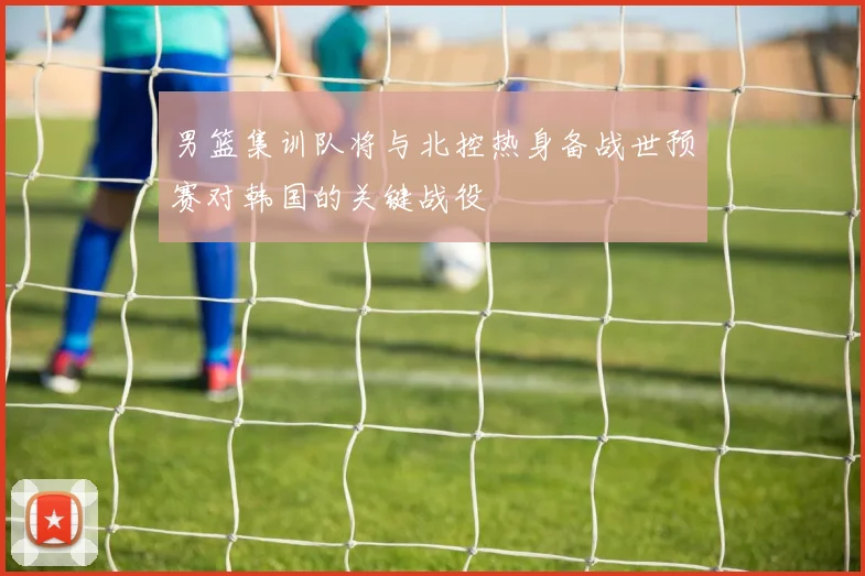 男篮集训队将与北控热身备战世预赛对韩国的关键战役