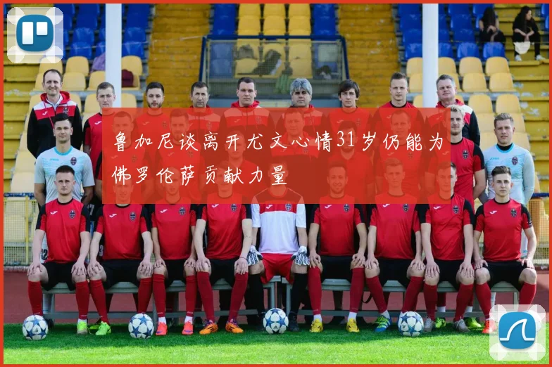 鲁加尼谈离开尤文心情31岁仍能为佛罗伦萨贡献力量