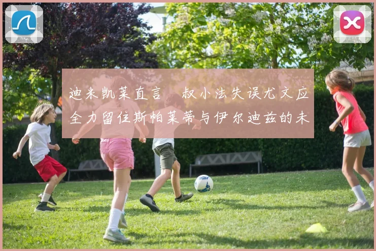 迪米凯莱直言囧叔小法失误尤文应全力留住斯帕莱蒂与伊尔迪兹的未来分析