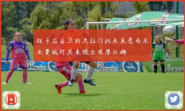 纽卡右后卫利夫拉门托未来悬而未决曼城对其表现出浓厚兴趣