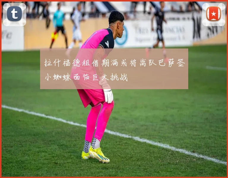拉什福德租借期满或将离队巴萨签小蜘蛛面临巨大挑战