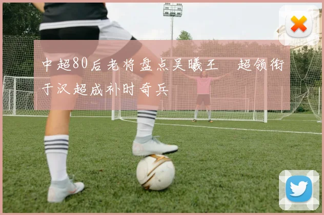 中超80后老将盘点吴曦王燊超领衔于汉超成补时奇兵