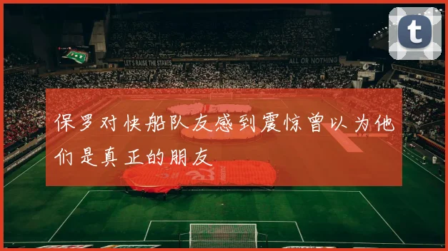 保罗对快船队友感到震惊曾以为他们是真正的朋友