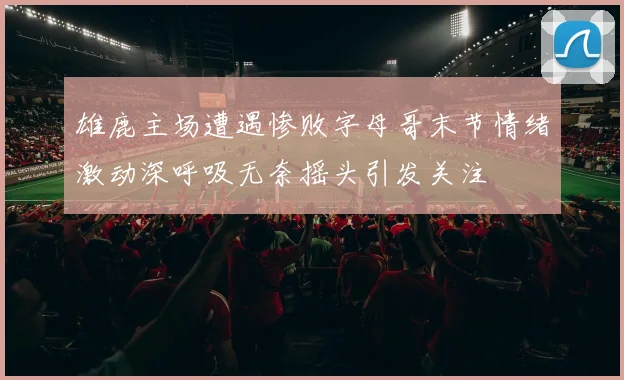 雄鹿主场遭遇惨败字母哥末节情绪激动深呼吸无奈摇头引发关注