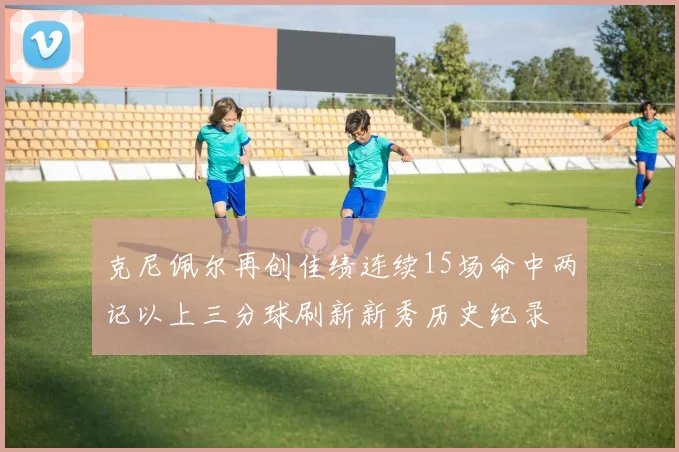 克尼佩尔再创佳绩连续15场命中两记以上三分球刷新新秀历史纪录
